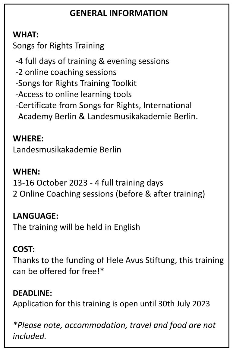 GENERAL INFORMATION WHAT: Songs for Rights Training 4 full days of training & evening sessions 2 online coaching sessions Songs for Rights Training Toolkit Access to online learning tools Certificate from Songs for Rights, International Academy Berlin & Landesmusikakademie Berlin. WHERE: Landesmusikakademie Berlin WHEN: 13-16 October 2023 - 4 full training days 2 Online Coaching sessions (before & after training) LANGUAGE: The training will be held in English COST: Thanks to the funding of Hele Avus Stiftung, this training can be offered for free!* DEADLINE: Application for this training is open until 30th July 2023 *Please note, accommodation, travel and food are not included.